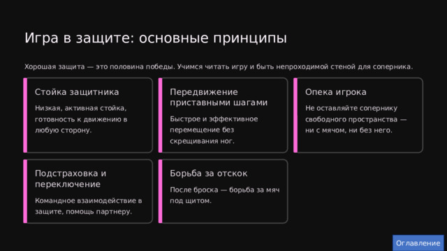  Игра в защите: основные принципы Хорошая защита — это половина победы. Учимся читать игру и быть непроходимой стеной для соперника. Опека игрока Передвижение приставными шагами Стойка защитника Низкая, активная стойка, готовность к движению в любую сторону. Не оставляйте сопернику свободного пространства — ни с мячом, ни без него. Быстрое и эффективное перемещение без скрещивания ног. Подстраховка и переключение Борьба за отскок После броска — борьба за мяч под щитом. Командное взаимодействие в защите, помощь партнеру. Оглавление 