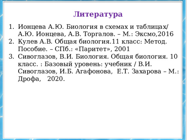 Литература Ионцева А.Ю. Биология в схемах и таблицах/ А.Ю. Ионцева, А.В. Торгалов. – М.: Эксмо,2016 Кулев А.В. Общая биология.11 класс: Метод. Пособие. – СПб.: «Паритет», 2001 Сивоглазов, В.И. Биология. Общая биология. 10 класс. : Базовый уровень: учебник / В.И. Сивоглазов, И.Б. Агафонова, Е.Т. Захарова – М.: Дрофа, 2020. 