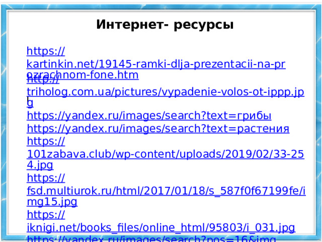 Интернет- ресурсы https:// kartinkin.net/19145-ramki-dlja-prezentacii-na-prozrachnom-fone.htm l http:// triholog.com.ua/pictures/vypadenie-volos-ot-ippp.jpg https://yandex.ru/images/search?text= грибы https://yandex.ru/images/search?text= растения https:// 101zabava.club/wp-content/uploads/2019/02/33-254.jpg https:// fsd.multiurok.ru/html/2017/01/18/s_587f0f67199fe/img15.jpg https :// iknigi.net/books_files/online_html/95803/i_031.jpg https ://yandex.ru/images/search?pos=16&img_ https:// ds05.infourok.ru/uploads/ex/12f4/000283f3-300a4b02/img39.jpg 