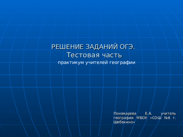 РЕШЕНИЕ ЗАДАНИЙ ОГЭ.  Тестовая часть   практикум учителей географии Пономарева Е.А. учитель географии МБОУ «СОШ №6 г. Шебекино» 