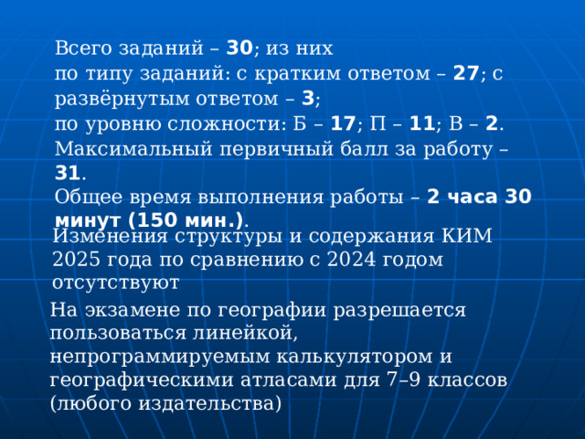 Всего заданий – 30 ; из них по типу заданий: с кратким ответом – 27 ; с развёрнутым ответом – 3 ; по уровню сложности: Б – 17 ; П – 11 ; В – 2 . Максимальный первичный балл за работу – 31 . Общее время выполнения работы – 2 часа 30 минут (150 мин.) .   Изменения структуры и содержания КИМ 2025 года по сравнению с 2024 годом отсутствуют На экзамене по географии разрешается пользоваться линейкой, непрограммируемым калькулятором и географическими атласами для 7–9 классов (любого издательства) 