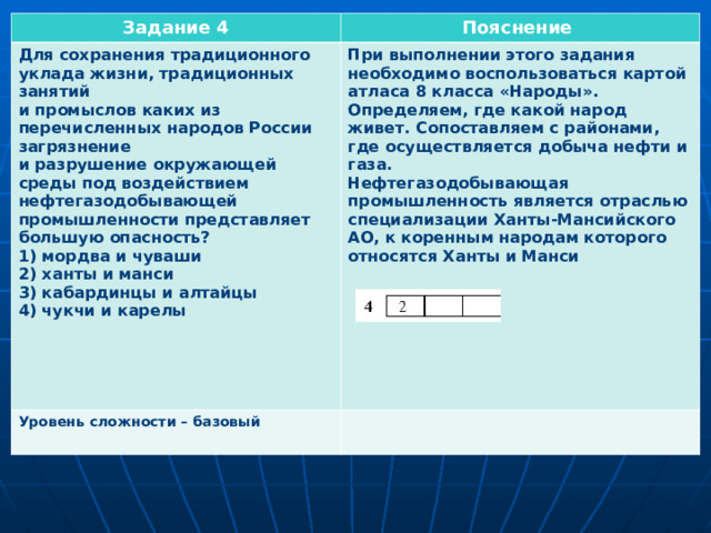 Задание 4 Пояснение Для сохранения традиционного уклада жизни, традиционных занятий и промыслов каких из перечисленных народов России загрязнение и разрушение окружающей среды под воздействием нефтегазодобывающей промышленности представляет большую опасность? 1) мордва и чуваши 2) ханты и манси 3) кабардинцы и алтайцы 4) чукчи и карелы     Уровень сложности – базовый  При выполнении этого задания необходимо воспользоваться картой атласа 8 класса «Народы». Определяем, где какой народ живет. Сопоставляем с районами, где осуществляется добыча нефти и газа. Нефтегазодобывающая промышленность является отраслью специализации Ханты-Мансийского АО, к коренным народам которого относятся Ханты и Манси  