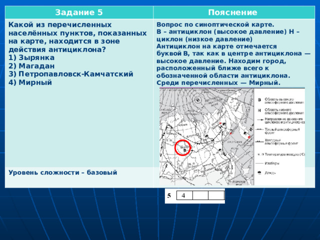 Задание 5 Пояснение Какой из перечисленных населённых пунктов, показанных на карте, находится в зоне действия антициклона? 1) Зырянка 2) Магадан 3) Петропавловск-Камчатский 4) Мирный          Уровень сложности – базовый  Вопрос по синоптической карте. В – антициклон (высокое давление) Н – циклон (низкое давление) Антициклон на карте отмечается буквой В, так как в центре антициклона  — высокое давление. Находим город, расположенный ближе всего к обозначенной области антициклона. Среди перечисленных  — Мирный.         