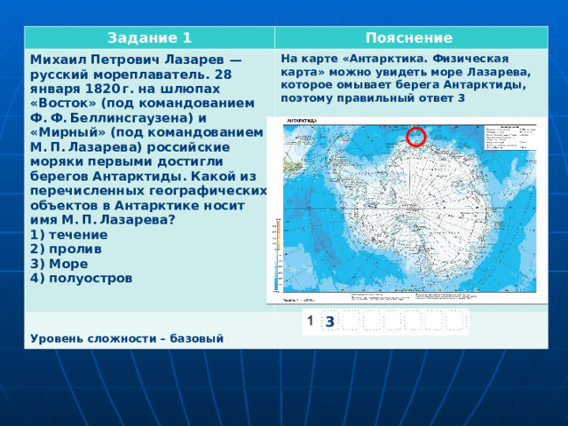 Задание 1 Пояснение Михаил Петрович Лазарев  — русский мореплаватель. 28 января 1820 г. на шлюпах «Восток» (под командованием Ф. Ф. Беллинсгаузена) и «Мирный» (под командованием М. П. Лазарева) российские моряки первыми достигли берегов Антарктиды. Какой из перечисленных географических объектов в Антарктике носит имя М. П. Лазарева? 1) течение 2) пролив 3) Море 4) полуостров На карте «Антарктика. Физическая карта» можно увидеть море Лазарева, которое омывает берега Антарктиды, поэтому правильный ответ 3   Уровень сложности – базовый 3 