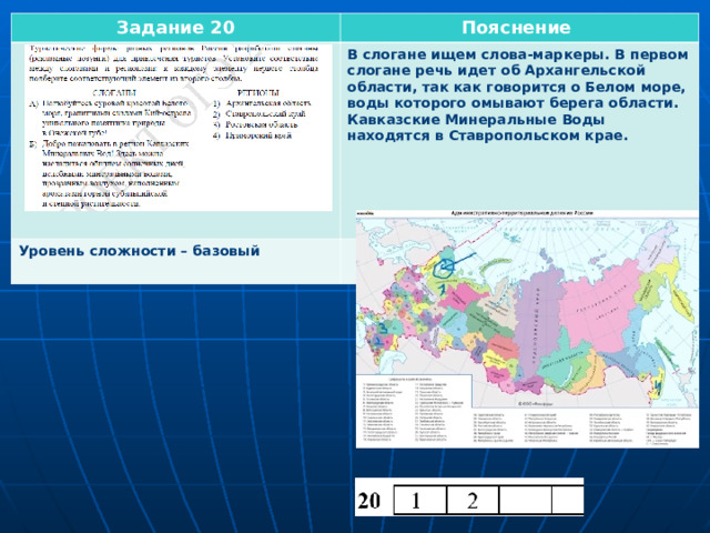 Задание 20 Пояснение           Уровень сложности – базовый  В слогане ищем слова-маркеры. В первом слогане речь идет об Архангельской области, так как говорится о Белом море, воды которого омывают берега области. Кавказские Минеральные Воды находятся в Ставропольском крае.  