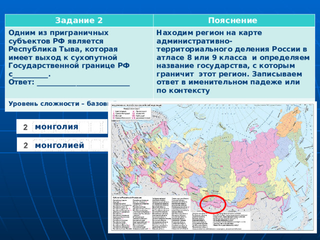Задание 2 Пояснение Одним из приграничных субъектов РФ является Республика Тыва, которая имеет выход к сухопутной Государственной границе РФ с__________. Ответ: __________________________ Находим регион на карте административно- территориального деления России в атласе 8 или 9 класса и определяем название государства, с которым граничит этот регион. Записываем ответ в именительном падеже или по контексту Уровень сложности – базовый монголия монголией  