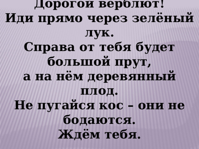 Дорогой верблют! Иди прямо через зелёный лук. Справа от тебя будет большой прут, а на нём деревянный плод. Не пугайся кос – они не бодаются. Ждём тебя. 