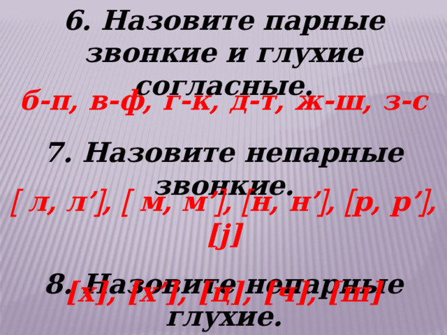 6. Назовите парные звонкие и глухие согласные. б-п, в-ф, г-к, д-т, ж-ш, з-с 7. Назовите непарные звонкие.   8. Назовите непарные глухие.   л, л’  ,  м, м’  ,  н, н’  ,  р, р’  , [j] [х], [х’], [ц], [ч], [ш] 