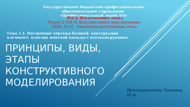 Государственное бюджетное профессиональное образовательное учреждение «Профессиональный лицей №4» ПМ 2. Изготовление лекал Раздел 2 ПМ.02 Конструктивное моделирование. МДК. 02.01. Технология изготовления лекал Тема 1.3. Построение чертежа базовой конструкции плечевого изделия женской одежды с втачным рукавом Принципы, виды, этапы конструктивного моделирования Преподаватель Тоноянц Ю.А. 