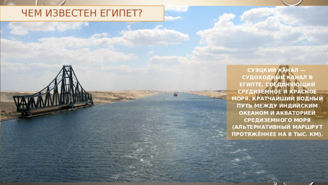 Чем известен Египет? Суэцкий канал — судоходный канал в Египте, соединяющий Средиземное и Красное моря. Кратчайший водный путь между Индийским океаном и акваторией Средиземного моря (альтернативный маршрут протяжённее на 8 тыс. км). 