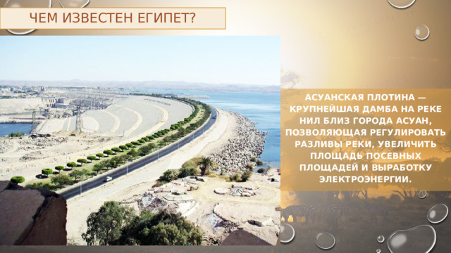 Чем известен Египет? Асуанская плотина — крупнейшая дамба на реке Нил близ города Асуан, позволяющая регулировать разливы реки, увеличить площадь посевных площадей и выработку электроэнергии. 
