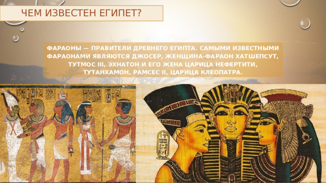 Чем известен Египет? Фараоны — правители Древнего Египта. Самыми известными фараонами являются Джосер, женщина-фараон Хатшепсут, Тутмос III, Эхнатон и его жена царица Нефертити, Тутанхамон, Рамсес II, царица Клеопатра. 