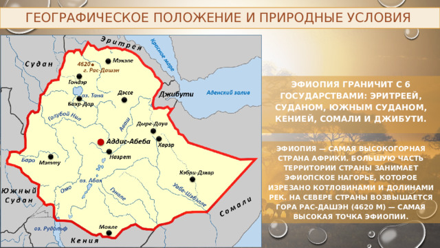 Географическое положение и природные условия Эфиопия граничит с 6 государствами: Эритреей, Суданом, Южным Суданом, Кенией, Сомали и Джибути. Эфиопия — самая высокогорная страна Африки. Большую часть территории страны занимает Эфиопское нагорье, которое изрезано котловинами и долинами рек. На севере страны возвышается гора Рас-Дашэн (4620 м) — самая высокая точка Эфиопии. 