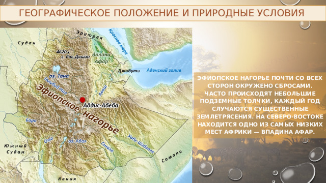 Географическое положение и природные условия Эфиопское нагорье почти со всех сторон окружено сбросами. Часто происходят небольшие подземные толчки, каждый год случаются существенные землетрясения. На северо-востоке находится одно из самых низких мест Африки — впадина Афар. 