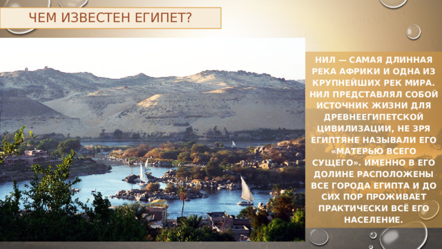 Чем известен Египет? Нил — самая длинная река Африки и одна из крупнейших рек мира. Нил представлял собой источник жизни для древнеегипетской цивилизации, не зря египтяне называли его «матерью всего сущего». Именно в его долине расположены все города Египта и до сих пор проживает практически всё его население. 