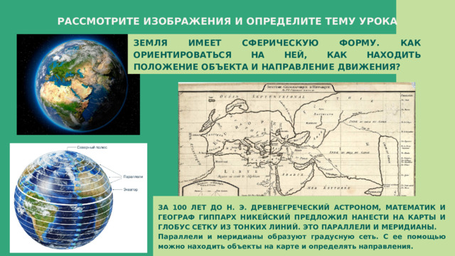 РАССМОТРИТЕ ИЗОБРАЖЕНИЯ И ОПРЕДЕЛИТЕ ТЕМУ УРОКА ЗЕМЛЯ ИМЕЕТ СФЕРИЧЕСКУЮ ФОРМУ. КАК ОРИЕНТИРОВАТЬСЯ НА НЕЙ, КАК НАХОДИТЬ ПОЛОЖЕНИЕ ОБЪЕКТА И НАПРАВЛЕНИЕ ДВИЖЕНИЯ? ЗА 100 ЛЕТ ДО Н. Э. ДРЕВНЕГРЕЧЕСКИЙ АСТРОНОМ, МАТЕМАТИК И ГЕОГРАФ ГИППАРХ НИКЕЙСКИЙ ПРЕДЛОЖИЛ НАНЕСТИ НА КАРТЫ И ГЛОБУС СЕТКУ ИЗ ТОНКИХ ЛИНИЙ. ЭТО ПАРАЛЛЕЛИ И МЕРИДИАНЫ. Параллели и меридианы образуют градусную сеть. С ее помощью можно находить объекты на карте и определять направления. 