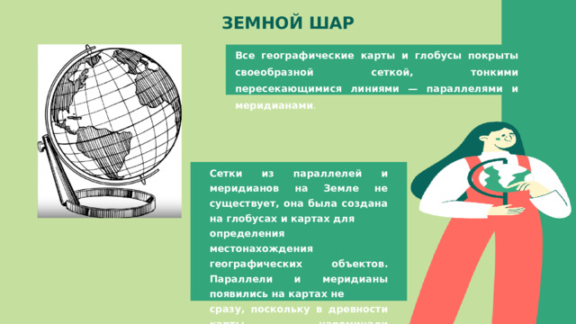 ЗЕМНОЙ ШАР Все географические карты и глобусы покрыты своеобразной сеткой, тонкими пересекающимися линиями — параллелями и меридианами . Сетки из параллелей и меридианов на Земле не существует, она была создана на глобусах и картах для определения местонахождения географических объектов. Параллели и меридианы появились на картах не сразу, поскольку в древности карты напоминали простейшие планы. 