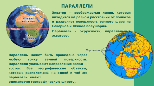 ПАРАЛЛЕЛИ Экватор — воображаемая линия, которая находится на равном расстоянии от полюсов и разделяет поверхность земного шара на Северное и Южное полушария. Параллели - окружности, параллельные экватору. Параллель может быть проведена через любую точку земной поверхности. Параллели указывают направление запад — восток. Все географические объекты, которые расположены на одной и той же параллели, имеют одинаковую географическую широту. 