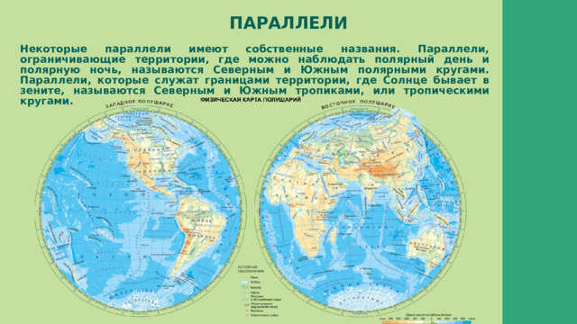 ПАРАЛЛЕЛИ Некоторые параллели имеют собственные названия. Параллели, ограничивающие территории, где можно наблюдать полярный день и полярную ночь, называются Северным и Южным полярными кругами. Параллели, которые служат границами территории, где Солнце бывает в зените, называются Северным и Южным тропиками, или тропическими кругами. 