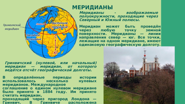 МЕРИДИАНЫ Меридианы - воображаемые полуокружности, проходящие через Северный и Южный полюсы. Меридиан может быть проведён через любую точку земной поверхности. Меридианы — линии направления север — юг. Все точки, лежащие на одном меридиане, имеют одинаковую географическую долготу.  Гринвичский (нулевой, или начальный) меридиан — меридиан, от которого ведётся отсчёт географической долготы. В определённые периоды истории использовалось несколько нулевых меридианов. Международное соглашение о едином нулевом меридиане было принято в 1884 году. Им принято считать меридиан, проходящий через пригород Лондона — Гринвич. В Гринвиче расположена старейшая в мире обсерватория. 