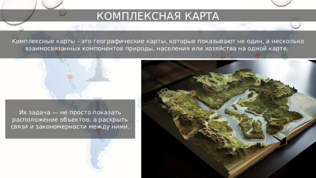 КОМПЛЕКСНАЯ КАРТА Комплексные карты - это географические карты, которые показывают не один, а несколько взаимосвязанных компонентов природы, населения или хозяйства на одной карте. Их задача — не просто показать расположение объектов, а раскрыть связи и закономерности между ними. 