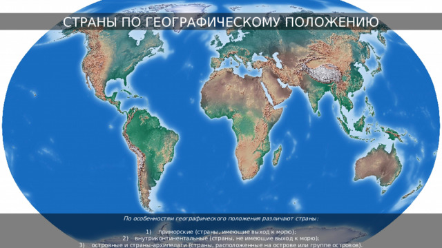 СТРАНЫ ПО ГЕОГРАФИЧЕСКОМУ ПОЛОЖЕНИЮ По особенностям географического положения различают страны:  приморские (страны, имеющие выход к морю); внутриконтинентальные (страны, не имеющие выход к морю); островные и страны-архипелаги (страны, расположенные на острове или группе островов). 
