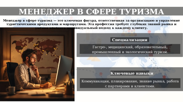 МЕНЕДЖЕР В СФЕРЕ ТУРИЗМА Менеджер в сфере туризма — это ключевая фигура, ответственная за организацию и управление туристическими продуктами и маршрутами. Эта профессия требует глубоких знаний рынка и умения находить индивидуальный подход к каждому клиенту. Специализации Гастро-, медицинский, образовательный, промышленный и экологический туризм. Ключевые навыки Коммуникация, планирование, знание рынка, работа с партнерами и клиентами. 