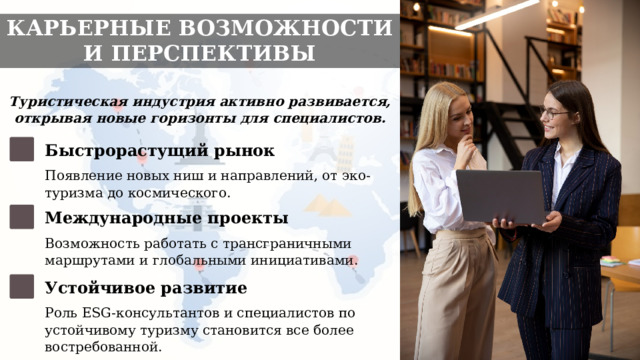 КАРЬЕРНЫЕ ВОЗМОЖНОСТИ И ПЕРСПЕКТИВЫ Туристическая индустрия активно развивается, открывая новые горизонты для специалистов. Быстрорастущий рынок Появление новых ниш и направлений, от эко-туризма до космического. Международные проекты Возможность работать с трансграничными маршрутами и глобальными инициативами. Устойчивое развитие Роль ESG-консультантов и специалистов по устойчивому туризму становится все более востребованной. 