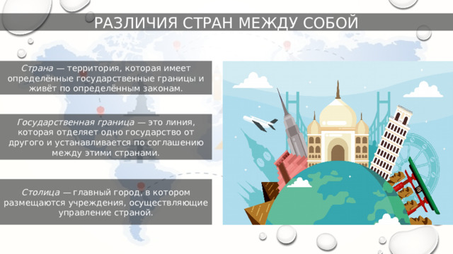 РАЗЛИЧИЯ СТРАН МЕЖДУ СОБОЙ Страна — территория, которая имеет определённые государственные границы и живёт по определённым законам. Государственная граница — это линия, которая отделяет одно государство от другого и устанавливается по соглашению между этими странами. Столица — главный город, в котором размещаются учреждения, осуществляющие управление страной. 