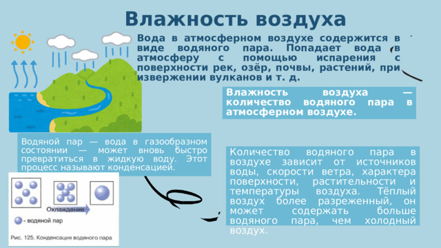 Влажность воздуха Вода в атмосферном воздухе содержится в виде водяного пара. Попадает вода в атмосферу с помощью испарения с поверхности рек, озёр, почвы, растений, при извержении вулканов и т. д. Влажность воздуха — количество водяного пара в атмосферном воздухе. Водяной пар — вода в газообразном состоянии — может вновь быстро превратиться в жидкую воду. Этот процесс называют конденсацией. Количество водяного пара в воздухе зависит от источников воды, скорости ветра, характера поверхности, растительности и температуры воздуха. Тёплый воздух более разреженный, он может содержать больше водяного пара, чем холодный воздух. 