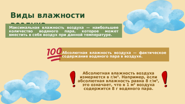 Виды влажности воздуха Максимальная влажность воздуха — наибольшее количество водяного пара, которое может вместить в себя воздух при данной температуре. Абсолютная влажность воздуха — фактическое содержание водяного пара в воздухе. Абсолютная влажность воздуха измеряется в г/м³. Например, если абсолютная влажность равна 8 г/м³, это означает, что в 1 м³ воздуха содержится 8 г водяного пара. 