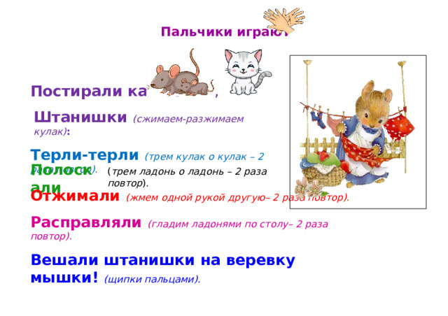 Пальчики  играют Постирали  как- то  , Штанишки  (сжимаем- разжимаем  кулак) : Терли- терли  (трем  кулак  о  кулак  –  2  раза повтор) . Полоскали ( трем  ладонь  о  ладонь  –  2  раза  повтор ). Отжимали  (жмем  одной  рукой  другую–  2  раза  повтор) . Расправляли  (гладим  ладонями  по  столу–  2  раза  повтор) . Вешали  штанишки  на  веревку  мышки!  (щипки пальцами). 
