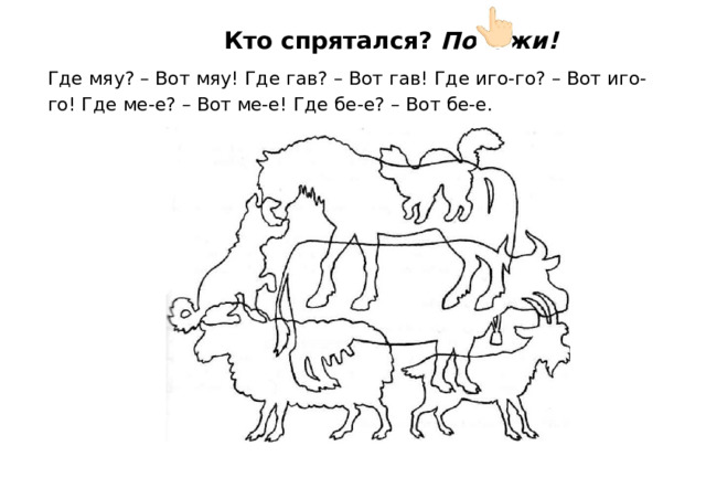 Кто  спрятался?  Покажи! Где  мяу?  –  Вот  мяу!  Где  гав?  –  Вот  гав!  Где  иго-го?  –  Вот  иго- го!  Где  ме-е?  –  Вот ме- е!  Где  бе-е?  –  Вот  бе- е. 