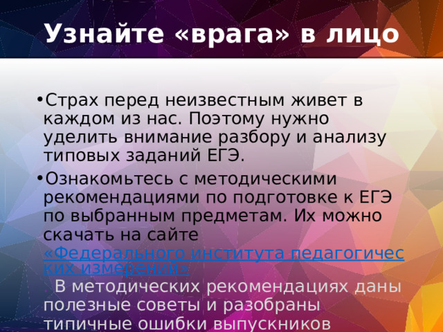 Узнайте «врага» в лицо   Страх перед неизвестным живет в каждом из нас. Поэтому нужно уделить внимание разбору и анализу типовых заданий ЕГЭ. Ознакомьтесь с методическими рекомендациями по подготовке к ЕГЭ по выбранным предметам. Их можно скачать на сайте «Федерального института педагогических измерений» . В методических рекомендациях даны полезные советы и разобраны типичные ошибки выпускников предыдущих лет. 