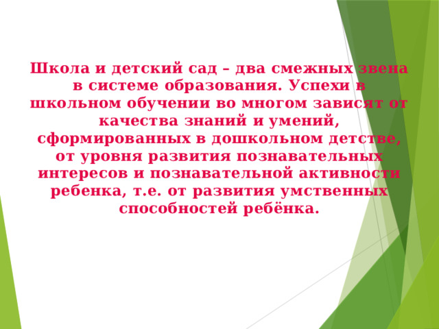 Школа и детский сад – два смежных звена в системе образования. Успехи в школьном обучении во многом зависят от качества знаний и умений, сформированных в дошкольном детстве, от уровня развития познавательных интересов и познавательной активности ребенка, т.е. от развития умственных способностей ребёнка.   