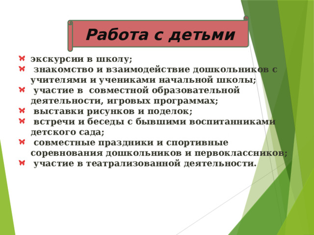 Работа с детьми экскурсии в школу;  знакомство и взаимодействие дошкольников с учителями и учениками начальной школы;  участие в совместной образовательной деятельности, игровых программах;  выставки рисунков и поделок;  встречи и беседы с бывшими воспитанниками детского сада;  совместные праздники и спортивные соревнования дошкольников и первоклассников;  участие в театрализованной деятельности. 