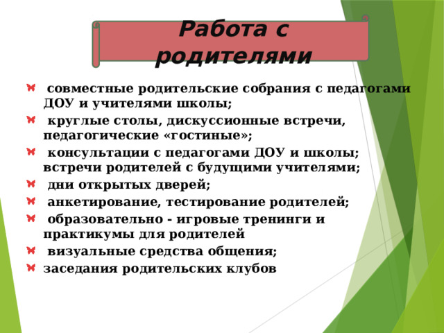 Работа с родителями  совместные родительские собрания с педагогами ДОУ и учителями школы;  круглые столы, дискуссионные встречи, педагогические «гостиные»;  консультации с педагогами ДОУ и школы; встречи родителей с будущими учителями;  дни открытых дверей;  анкетирование, тестирование родителей;  образовательно - игровые тренинги и практикумы для родителей  визуальные средства общения; заседания родительских клубов 