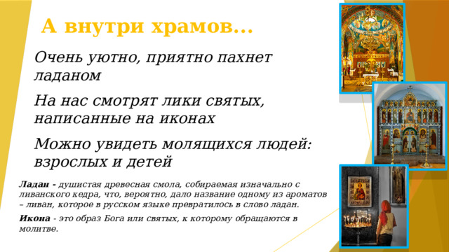 А внутри храмов... Очень уютно, приятно пахнет ладаном На нас смотрят лики святых, написанные на иконах Можно увидеть молящихся людей: взрослых и детей Ладан - душистая древесная смола, собираемая изначально с ливанского кедра, что, вероятно, дало название одному из ароматов – ливан, которое в русском языке превратилось в слово ладан. Икона - это образ Бога или святых, к которому обращаются в молитве. 