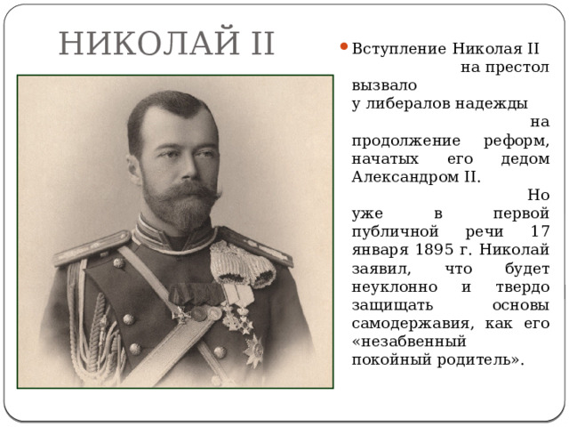 НИКОЛАЙ II Вступление Николая II на престол вызвало у либералов надежды на продолжение реформ, начатых его дедом Александром II. Но уже в первой публичной речи 17 января 1895 г. Николай заявил, что будет неуклонно и твердо защищать основы самодержавия, как его «незабвенный покойный родитель». 