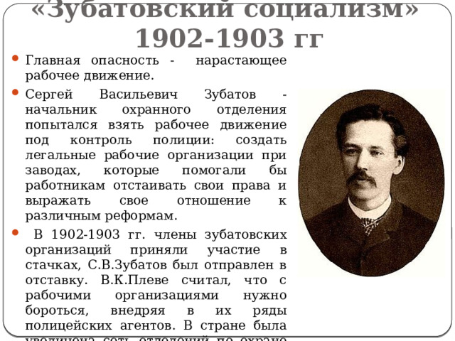 «Зубатовский социализм»  1902-1903 гг Главная опасность - нарастающее рабочее движение. Сергей Васильевич Зубатов - начальник охранного отделения попытался взять рабочее движение под контроль полиции: создать легальные рабочие организации при заводах, которые помогали бы работникам отстаивать свои права и выражать свое отношение к различным реформам.  В 1902-1903 гг. члены зубатовских организаций приняли участие в стачках, С.В.Зубатов был отправлен в отставку. В.К.Плеве считал, что с рабочими организациями нужно бороться, внедряя в их ряды полицейских агентов. В стране была увеличена сеть отделений по охране порядка и общественной безопасности (охранки). В 1904 г. В.К.Плеве был убит эсером-террористом Е.Сазоновым. 