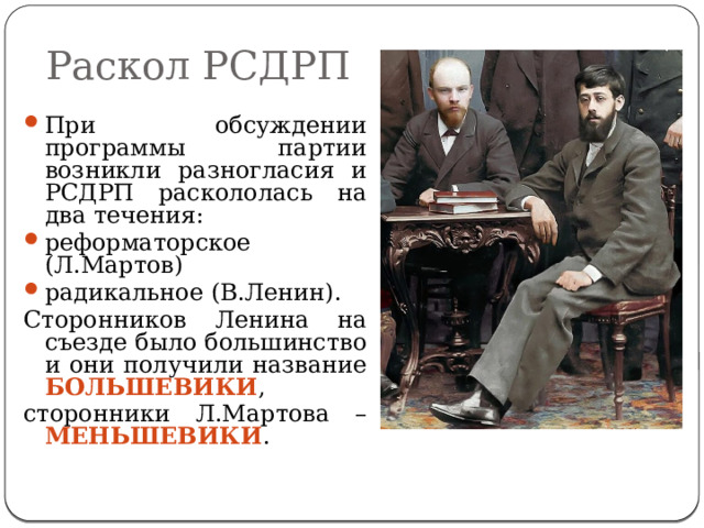 Раскол РСДРП При обсуждении программы партии возникли разногласия и РСДРП раскололась на два течения: реформаторское (Л.Мартов) радикальное (В.Ленин). Сторонников Ленина на съезде было большинство и они получили название БОЛЬШЕВИКИ , сторонники Л.Мартова – МЕНЬШЕВИКИ . 
