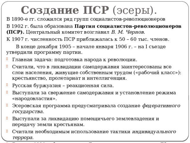 Создание ПСР  (эсеры). В 1890-е гг. сложился ряд групп социалистов-революционеров В 1902 г. была образована Партия социалистов-революционеров (ПСР). Центральный комитет возглавил В. М. Чернов. К 1907 г. численность ПСР приближалась к 50 – 60 тыс. членов.  В конце декабря 1905 – начале января 1906 г. – на I съезде утвердили программу партии. Главная задача: подготовка народа к революции. Считали, что в ликвидации самодержавия заинтересованы все слои населения, живущие собственным трудом («рабочий класс»): крестьянство, пролетариат и интеллигенция. Русская буржуазия – реакционная сила. Выступали за свержение самодержавия и установление режима «народовластия». Эсеровская программа предусматривала создание федеративного государства . Выступали за ликвидацию помещичьего землевладения и передачу земли крестьянам. Считали необходимым использование тактики индивидуального террора . В конце 1901 г. была создана Боевая организация эсеров . Её возглавил Е. Ф. Азеф, затем Б. В. Савинков. 