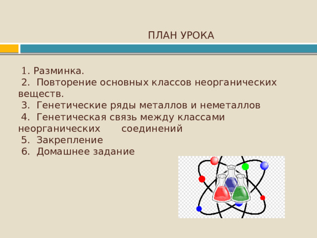  ПЛАН УРОКА    1. Разминка.  2. Повторение основных классов неорганических веществ.  3. Генетические ряды металлов и неметаллов  4. Генетическая связь между классами неорганических соединений  5. Закрепление  6. Домашнее задание         