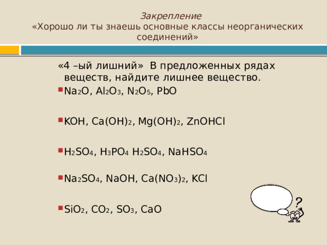  Закрепление  «Хорошо ли ты знаешь основные классы неорганических соединений» «4 –ый лишний» В предложенных рядах веществ, найдите лишнее вещество. Na 2 O, Al 2 O 3 , N 2 O 5 , PbO Na 2 O, Al 2 O 3 , N 2 O 5 , PbO Na 2 O, Al 2 O 3 , N 2 O 5 , PbO Na 2 O, Al 2 O 3 , N 2 O 5 , PbO KOH, Ca(OH) 2 , Mg(OH) 2 , ZnOHCl KOH, Ca(OH) 2 , Mg(OH) 2 , ZnOHCl KOH, Ca(OH) 2 , Mg(OH) 2 , ZnOHCl KOH, Ca(OH) 2 , Mg(OH) 2 , ZnOHCl H 2 SO 4 , H 3 PO 4 H 2 SO 4 , NaHSO 4 H 2 SO 4 , H 3 PO 4 H 2 SO 4 , NaHSO 4 H 2 SO 4 , H 3 PO 4 H 2 SO 4 , NaHSO 4 H 2 SO 4 , H 3 PO 4 H 2 SO 4 , NaHSO 4 Na 2 SO 4 , NaOH, Ca(NO 3 ) 2 , KCl Na 2 SO 4 , NaOH, Ca(NO 3 ) 2 , KCl Na 2 SO 4 , NaOH, Ca(NO 3 ) 2 , KCl Na 2 SO 4 , NaOH, Ca(NO 3 ) 2 , KCl SiO 2 , CO 2 , SO 3 , CaO SiO 2 , CO 2 , SO 3 , CaO SiO 2 , CO 2 , SO 3 , CaO SiO 2 , CO 2 , SO 3 , CaO 
