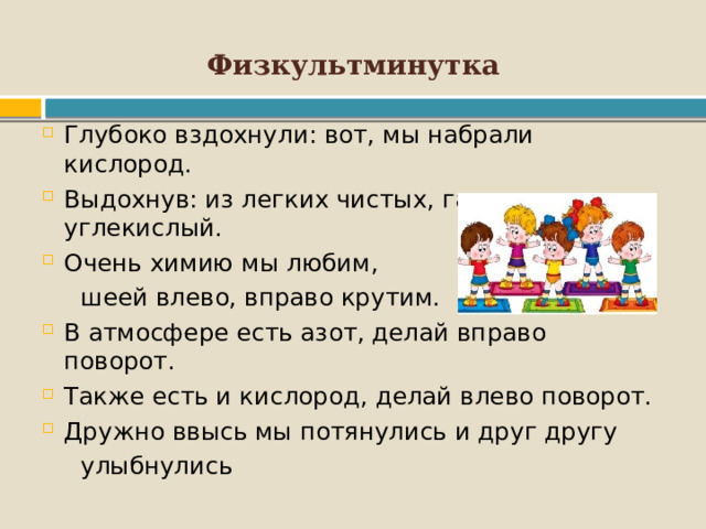 Физкультминутка Глубоко вздохнули: вот, мы набрали кислород. Выдохнув: из легких чистых, газ уходит углекислый. Очень химию мы любим,  шеей влево, вправо крутим. В атмосфере есть азот, делай вправо поворот. Также есть и кислород, делай влево поворот. Дружно ввысь мы потянулись и друг другу  улыбнулись 