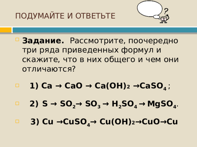 ПОДУМАЙТЕ И ОТВЕТЬТЕ Задание. Рассмотрите, поочередно три ряда приведенных формул и скажите, что в них общего и чем они отличаются?  1)  Ca → CaO → Ca(OН) 2 →CaSO 4   ;  2)  S → SO 2 → SO 3  → H 2 SO 4  →   MgSO 4 .  3)  Cu →CuSO 4 → Cu(OН) 2 →CuО→Cu 