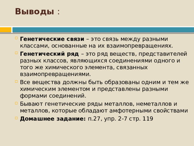 Выводы :   Генетические связи – это связь между разными классами, основанные на их взаимопревращениях. Генетический ряд – это ряд веществ, представителей разных классов, являющихся соединениями одного и того же химического элемента, связанных взаимопревращениями. Все вещества должны быть образованы одним и тем же химическим элементом и представлены разными формами соединений. Бывают генетические ряды металлов, неметаллов и металлов, которые обладают амфотерными свойствами Домашнее задание: п.27, упр. 2-7 стр. 119 