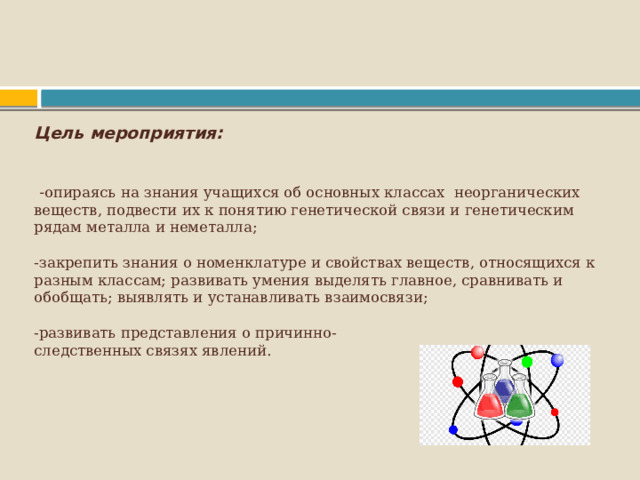  Цель мероприятия:      - опираясь на знания учащихся об основных классах неорганических веществ, подвести их к понятию генетической связи и генетическим рядам металла и неметалла;   -закрепить знания о номенклатуре и свойствах веществ, относящихся к разным классам; развивать умения выделять главное, сравнивать и обобщать; выявлять и устанавливать взаимосвязи;   -развивать представления о причинно-  следственных связях явлений.      