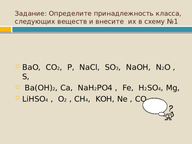 Задание: Определите принадлежность класса, следующих веществ и внесите их в схему №1   BaO, CO 2 , P, NaCl, SO 3 , NaOH, N 2 O , S,  Ba(OH) 2 , Ca, NaH 2 Р O4 , Fe, H 2 SO 4 , М g, Li Н SO 4 , O 2 , С H 4 , KOH, Ne , CO 