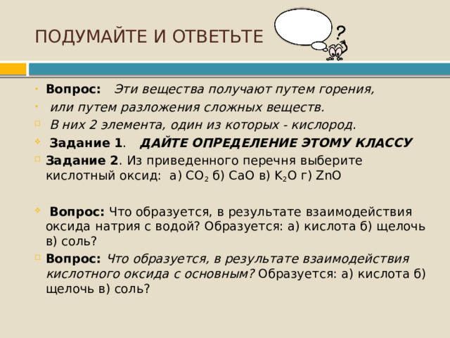 ПОДУМАЙТЕ И ОТВЕТЬТЕ Вопрос: Эти вещества получают путем горения,  или путем разложения сложных веществ.  В них 2 элемента, один из которых - кислород .   Задание 1 .  ДАЙТЕ ОПРЕДЕЛЕНИЕ ЭТОМУ КЛАССУ  Задание 2 . Из приведенного перечня выберите кислотный оксид: а) CO 2  б) CaO в) K 2 O г) ZnO  Вопрос: Что образуется, в результате взаимодействия оксида натрия с водой? Образуется: а) кислота б) щелочь в) соль? Вопрос: Что образуется, в результате взаимодействия кислотного оксида с основным? Образуется: а) кислота б) щелочь в) соль? 